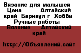 Вязание для малышей › Цена ­ 200 - Алтайский край, Барнаул г. Хобби. Ручные работы » Вязание   . Алтайский край